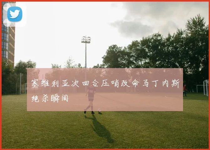 塞维利亚次回合压哨改命马丁内斯绝杀瞬间