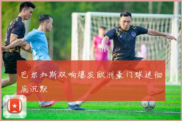 巴尔加斯双响爆发欧洲豪门球迷彻底沉默