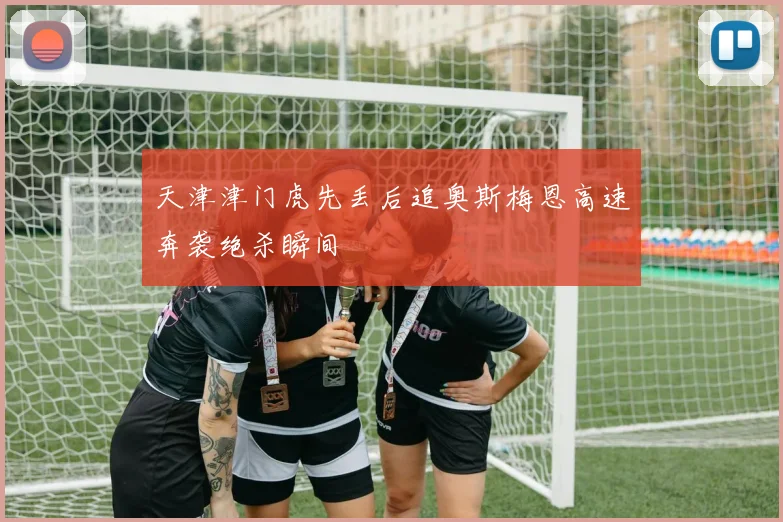 天津津门虎先丢后追奥斯梅恩高速奔袭绝杀瞬间