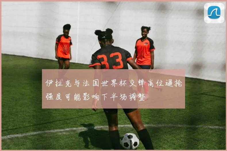 伊拉克与法国世界杯交锋高位逼抢强度可能影响下半场调整
