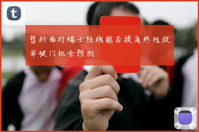 哲科面对瑞士防线能否提高终结效率破门机会预测