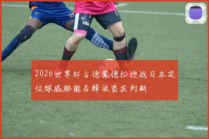 2026世界杯古德蒙德松迎战日本定位球威胁能否释放首发判断