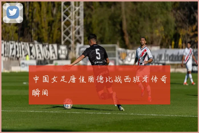 中国女足唐佳丽德比战西班牙传奇瞬间