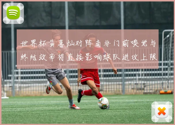 世界杯黄喜灿对阵南非门前嗅觉与终结效率将直接影响球队进攻上限