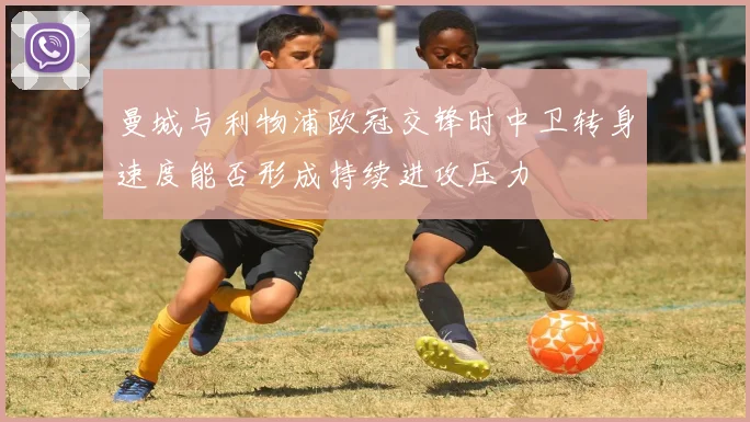 曼城与利物浦欧冠交锋时中卫转身速度能否形成持续进攻压力