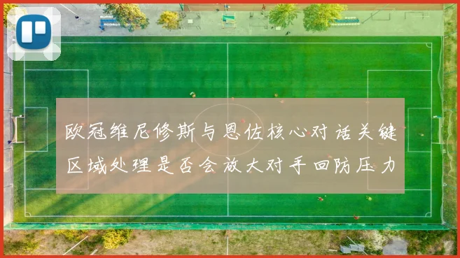 欧冠维尼修斯与恩佐核心对话关键区域处理是否会放大对手回防压力