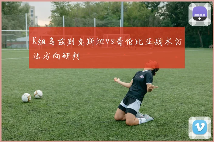 K组乌兹别克斯坦vs哥伦比亚战术打法方向研判