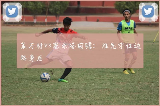 莱万特vs塞尔塔前瞻:谁先守住边路身后
