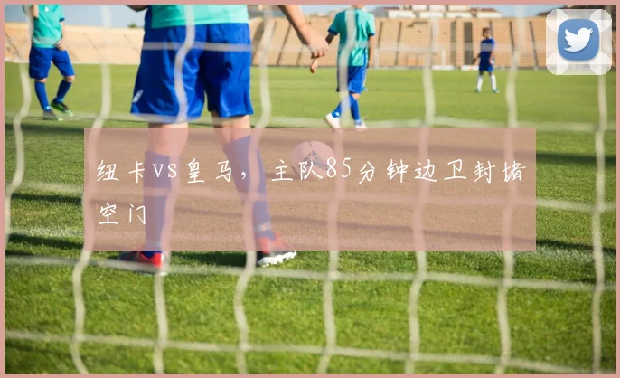 纽卡vs皇马,主队85分钟边卫封堵空门