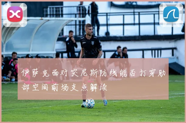 伊萨克面对突尼斯防线能否打穿肋部空间前场支点解读
