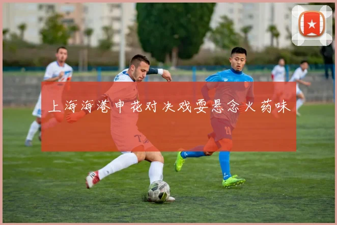 上海海港申花对决戏耍悬念火药味