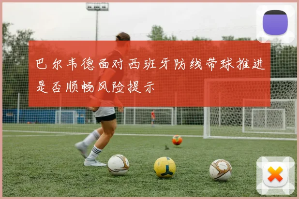 巴尔韦德面对西班牙防线带球推进是否顺畅风险提示