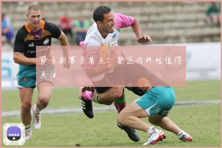 萨卡新赛季看点：禁区内终结值得关注